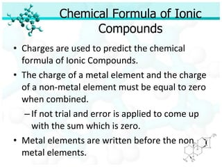 Chemical Formula of Ionic Compounds Charges are used to predict the chemical formula of Ionic Compounds. The charge of a metal element and the charge of a non-metal element must be equal to zero when combined. If not trial and error is applied to come up with the sum which is zero. Metal elements are written before the non metal elements. 