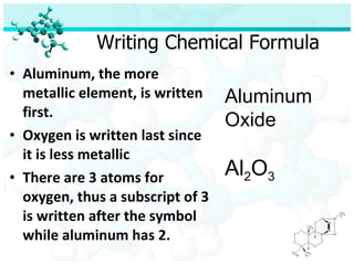 Writing Chemical Formula Aluminum, the more metallic element, is written first. Oxygen is written last since it is less metallic There are 3 atoms for oxygen, thus a subscript of 3 is written after the symbol while aluminum has 2. Aluminum Oxide Al 2 O 3 
