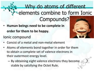 Why do atoms of different elements combine to form Ionic Compounds?  Human beings need to be complete in  order for them to be happy. Ionic compound Consist of a metal and non-metal element Atoms of elements bond together in order for them to obtain a complete set of valence electrons in their outermost energy level. By obtaining eight valence electrons they become stable by satisfying the Octet Rule . 