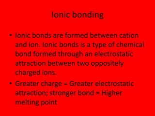 Ionic bonding

• Ionic bonds are formed between cation
  and ion. Ionic bonds is a type of chemical
  bond formed through an electrostatic
  attraction between two oppositely
  charged ions.
• Greater charge = Greater electrostatic
  attraction; stronger bond = Higher
  melting point
 
