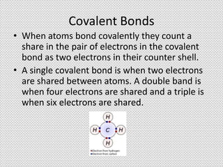 Covalent Bonds
• When atoms bond covalently they count a
  share in the pair of electrons in the covalent
  bond as two electrons in their counter shell.
• A single covalent bond is when two electrons
  are shared between atoms. A double band is
  when four electrons are shared and a triple is
  when six electrons are shared.
 
