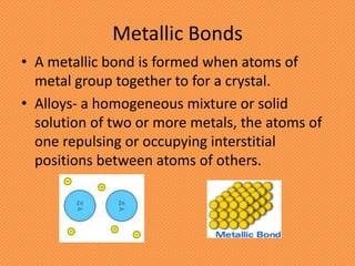 Metallic Bonds
• A metallic bond is formed when atoms of
  metal group together to for a crystal.
• Alloys- a homogeneous mixture or solid
  solution of two or more metals, the atoms of
  one repulsing or occupying interstitial
  positions between atoms of others.
 