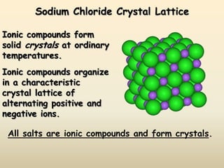Sodium Chloride Crystal Lattice

Ionic compounds form
solid crystals at ordinary
temperatures.
Ionic compounds organize
in a characteristic
crystal lattice of
alternating positive and
negative ions.

 All salts are ionic compounds and form crystals.
 