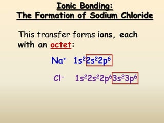 Ionic Bonding:
The Formation of Sodium Chloride

This transfer forms ions, each
with an octet:
        Na+ 1s22s22p6

        Cl-   1s22s22p63s23p6
 