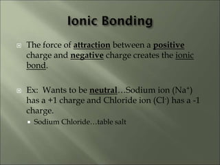  The force of attraction between a positive
charge and negative charge creates the ionic
bond.
 Ex: Wants to be neutral…Sodium ion (Na+)
has a +1 charge and Chloride ion (Cl-) has a -1
charge.
 Sodium Chloride…table salt
 