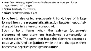 • Ions: Any atom or group of atoms that bears one or more positive or
negative electrical charges.
• Cation: Positively charged ions
• Anion: Negatively charged ions
Ionic bond, also called electrovalent bond, type of linkage
formed from the electrostatic attraction between oppositely
charged ions in a chemical compound.
Such a bond forms when the valence (outermost)
electrons of one atom are transferred permanently to
another atom. The atom that loses the electrons becomes a
positively charged ion (cation), while the one that gains them
becomes a negatively charged ion (anion).
 