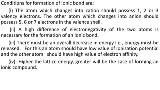 Conditions for formation of Ionic bond are:
(i) The atom which changes into cation should possess 1, 2 or 3
valency electrons. The other atom which changes into anion should
possess 5, 6 or 7 electrons in the valence shell.
(ii) A high difference of electronegativity of the two atoms is
necessary for the formation of an Ionic bond.
(iii) There must be an overall decrease in energy i.e., energy must be
released. For this an atom should have low value of Ionisation potential
and the other atom should have high value of electron affinity.
(iv) Higher the lattice energy, greater will be the case of forming an
ionic compound.
 