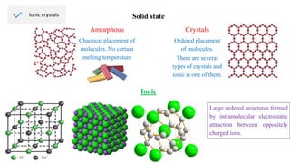 Ionic crystals Solid state
Amorphous Crystals
Chaotical placement of
molecules. No certain
melting temperature
Ordered placement
of molecules.
Ionic
Large ordered structures formed
by intramolecular electrostatic
attraction between oppositely
charged ions.
There are several
types of crystals and
ionic is one of them.
 
