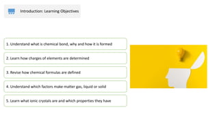 Introduction: Learning Objectives
2. Learn how charges of elements are determined
3. Revise how chemical formulas are defined
4. Understand which factors make matter gas, liquid or solid
1. Understand what is chemical bond, why and how it is formed
5. Learn what ionic crystals are and which properties they have
 