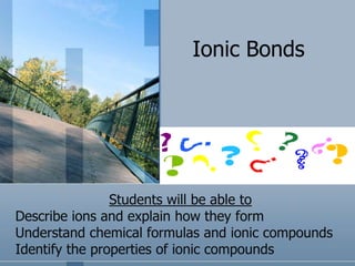 Ionic Bonds Students will be able to Describe ions and explain how they form Understand chemical formulas and ionic compounds Identify the properties of ionic compounds 
