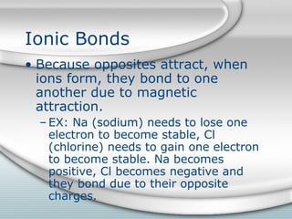 Ionic Bonds
• Because opposites attract, when
  ions form, they bond to one
  another due to magnetic
  attraction.
  – EX: Na (sodium) needs to lose one
    electron to become stable, Cl
    (chlorine) needs to gain one electron
    to become stable. Na becomes
    positive, Cl becomes negative and
    they bond due to their opposite
    charges.
 