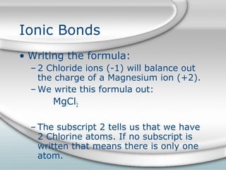 Ionic Bonds
• Writing the formula:
  – 2 Chloride ions (-1) will balance out
    the charge of a Magnesium ion (+2).
  – We write this formula out:
       MgCl2

  – The subscript 2 tells us that we have
    2 Chlorine atoms. If no subscript is
    written that means there is only one
    atom.
 