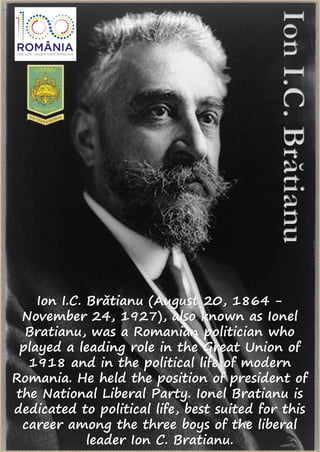 Ion I.C. Brătianu (August 20, 1864 -
November 24, 1927), also known as Ionel
Bratianu, was a Romanian politician who
played a leading role in the Great Union of
1918 and in the political life of modern
Romania. He held the position of president of
the National Liberal Party. Ionel Bratianu is
dedicated to political life, best suited for this
career among the three boys of the liberal
leader Ion C. Bratianu.
 