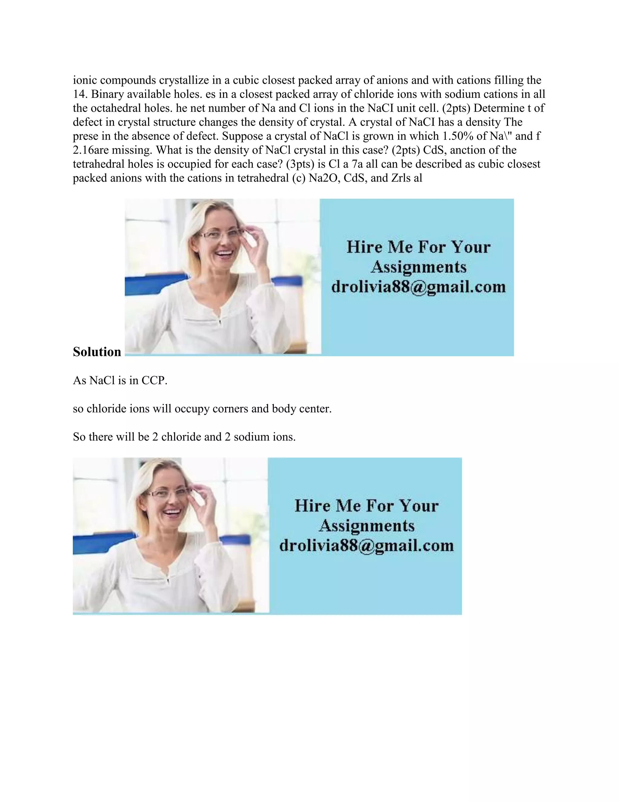 ionic compounds crystallize in a cubic closest packed array of anions and with cations filling the
14. Binary available holes. es in a closest packed array of chloride ions with sodium cations in all
the octahedral holes. he net number of Na and Cl ions in the NaCI unit cell. (2pts) Determine t of
defect in crystal structure changes the density of crystal. A crystal of NaCI has a density The
prese in the absence of defect. Suppose a crystal of NaCl is grown in which 1.50% of Na" and f
2.16are missing. What is the density of NaCl crystal in this case? (2pts) CdS, anction of the
tetrahedral holes is occupied for each case? (3pts) is Cl a 7a all can be described as cubic closest
packed anions with the cations in tetrahedral (c) Na2O, CdS, and Zrls al
Solution
As NaCl is in CCP.
so chloride ions will occupy corners and body center.
So there will be 2 chloride and 2 sodium ions.