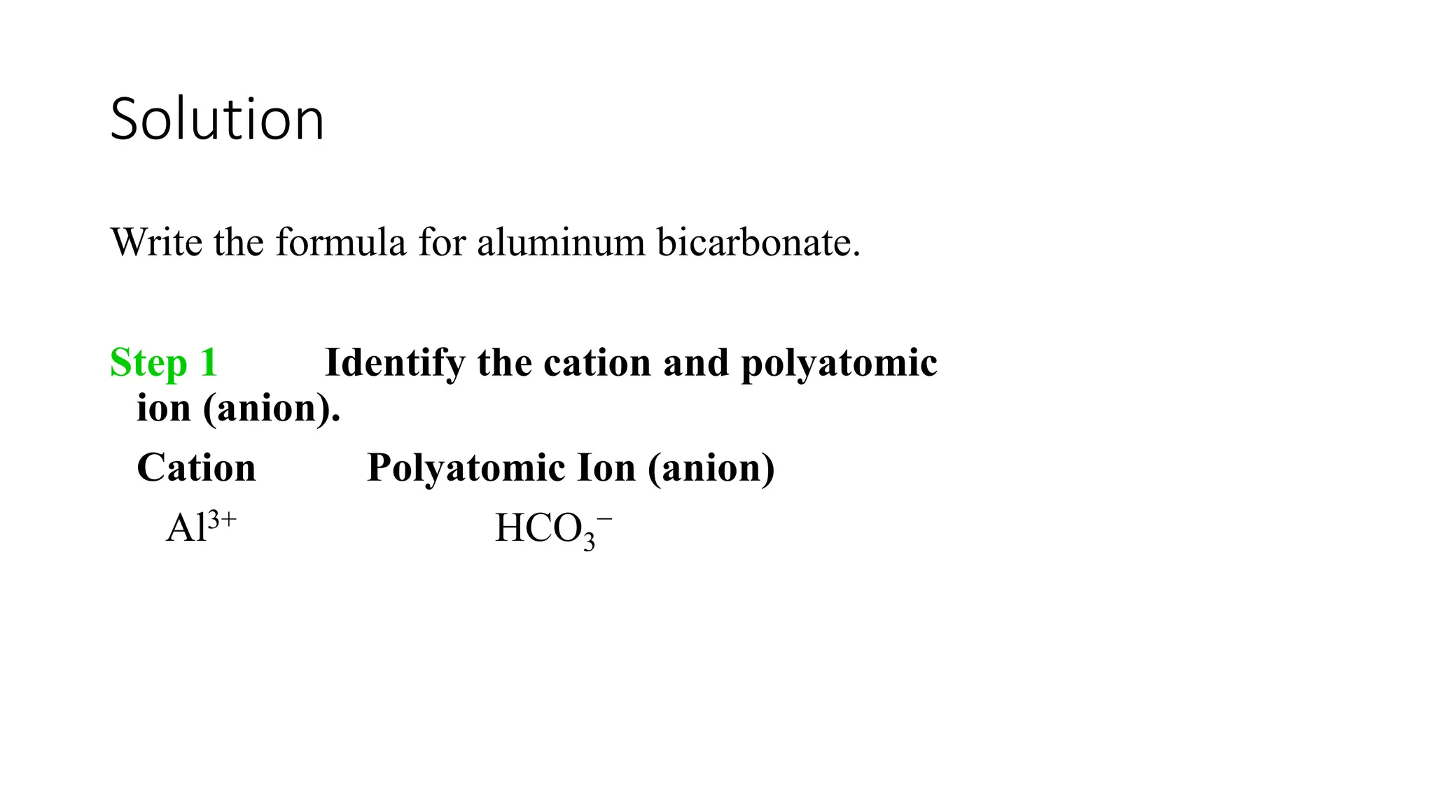 Solution
Write the formula for aluminum bicarbonate.
Step 1 Identify the cation and polyatomic
ion (anion).
Cation Polyatomic Ion (anion)
Al3+ HCO3
−
 