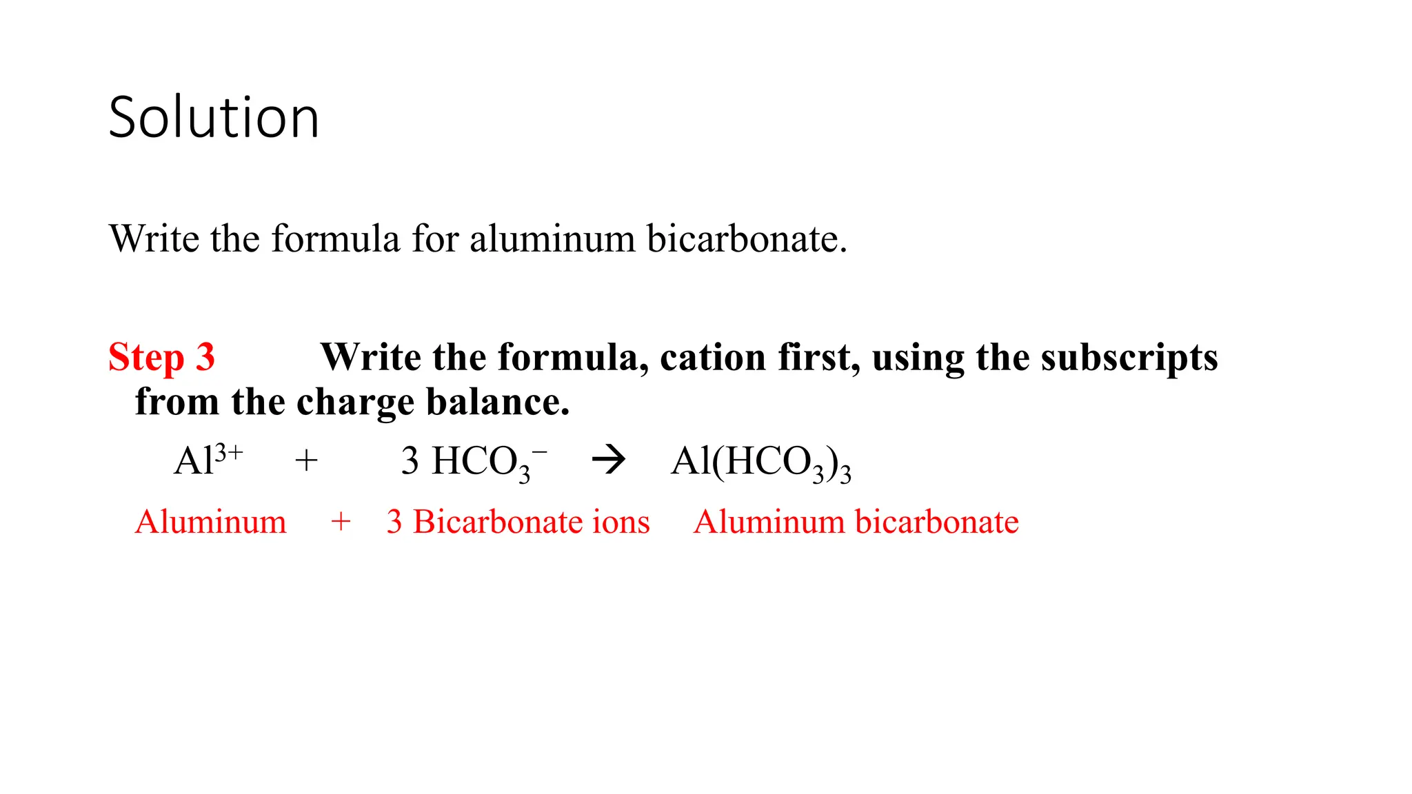 Solution
Write the formula for aluminum bicarbonate.
Step 3 Write the formula, cation first, using the subscripts
from the charge balance.
Al3+ + 3 HCO3
−  Al(HCO3)3
Aluminum + 3 Bicarbonate ions Aluminum bicarbonate
 