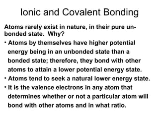 Ionic and Covalent Bonding
Atoms rarely exist in nature, in their pure unbonded state. Why?
• Atoms by themselves have higher potential
energy being in an unbonded state than a
bonded state; therefore, they bond with other
atoms to attain a lower potential energy state.
• Atoms tend to seek a natural lower energy state.
• It is the valence electrons in any atom that
determines whether or not a particular atom will
bond with other atoms and in what ratio.

 