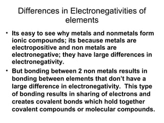 Differences in Electronegativities of
elements
• Its easy to see why metals and nonmetals form
ionic compounds; its because metals are
electropositive and non metals are
electronegative; they have large differences in
electronegativity.
• But bonding between 2 non metals results in
bonding between elements that don’t have a
large difference in electronegativity. This type
of bonding results in sharing of electrons and
creates covalent bonds which hold together
covalent compounds or molecular compounds.

 