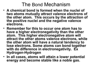 The Bond Mechanism
• A chemical bond is formed when the nuclei of
two atoms mutually attract valence electrons of
the other atom. This occurs by the attraction of
the positive nuclei and the negative valence
electrons.
• Remember for this to occur one atom has to
have a higher electronegativity than the other
atom. This higher electronegative atom will
attract the other atoms valence electrons, while
the other atom will have a natural tendency to
lose electrons. Some atoms can bond together
with do difference in electronegativity. Ex
Hydrogen-Hydrogen
• In all cases, atoms will attain a lower potential
energy and become stable like a noble gas.

 