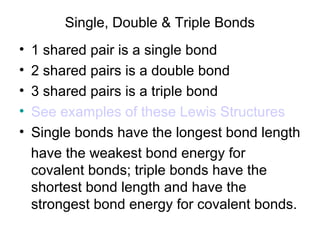 Single, Double & Triple Bonds
•
•
•
•
•

1 shared pair is a single bond
2 shared pairs is a double bond
3 shared pairs is a triple bond
See examples of these Lewis Structures
Single bonds have the longest bond length
have the weakest bond energy for
covalent bonds; triple bonds have the
shortest bond length and have the
strongest bond energy for covalent bonds.

 