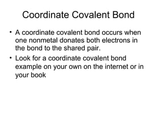 Coordinate Covalent Bond
• A coordinate covalent bond occurs when
one nonmetal donates both electrons in
the bond to the shared pair.
• Look for a coordinate covalent bond
example on your own on the internet or in
your book

 