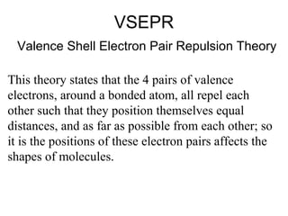 VSEPR
Valence Shell Electron Pair Repulsion Theory
This theory states that the 4 pairs of valence
electrons, around a bonded atom, all repel each
other such that they position themselves equal
distances, and as far as possible from each other; so
it is the positions of these electron pairs affects the
shapes of molecules.

 