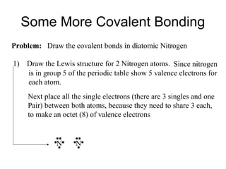 Some More Covalent Bonding
Problem: Draw the covalent bonds in diatomic Nitrogen
1)

Draw the Lewis structure for 2 Nitrogen atoms. Since nitrogen
is in group 5 of the periodic table show 5 valence electrons for
each atom.
Next place all the single electrons (there are 3 singles and one
Pair) between both atoms, because they need to share 3 each,
to make an octet (8) of valence electrons

N

N

 