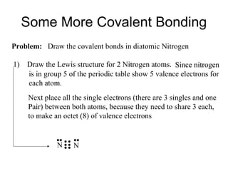 Some More Covalent Bonding
Problem: Draw the covalent bonds in diatomic Nitrogen
1)

Draw the Lewis structure for 2 Nitrogen atoms. Since nitrogen
is in group 5 of the periodic table show 5 valence electrons for
each atom.
Next place all the single electrons (there are 3 singles and one
Pair) between both atoms, because they need to share 3 each,
to make an octet (8) of valence electrons

N

N

 