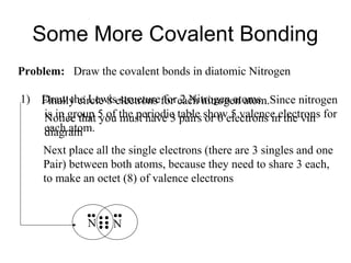 Some More Covalent Bonding
Problem: Draw the covalent bonds in diatomic Nitrogen
1) Finally circle 8 electrons for each nitrogen atom.Since nitrogen
Draw the Lewis structure for 2 Nitrogen atoms.
is in group 5 of the periodic table showelectrons in the vin for
Notice that you must have 3 pairs or 6 5 valence electrons
each atom.
diagram
Next place all the single electrons (there are 3 singles and one
Pair) between both atoms, because they need to share 3 each,
to make an octet (8) of valence electrons

N

N

 