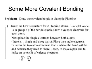 Some More Covalent Bonding
Problem: Draw the covalent bonds in diatomic Fluorine
1)

Draw the Lewis structure for 2 Fluorine atoms. Since Fluorine
is in group 7 of the periodic table show 7 valence electrons for
each atom.
Next place the single electrons between both atoms,
(there is 1 single and three pairs). Place the single electrons
between the two atoms because that is where the bond will be
and because they need to share 1 each, to make a pair and to
make an octet (8) of valence electrons
F

F

 