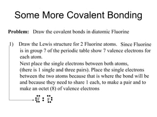 Some More Covalent Bonding
Problem: Draw the covalent bonds in diatomic Fluorine
1)

Draw the Lewis structure for 2 Fluorine atoms. Since Fluorine
is in group 7 of the periodic table show 7 valence electrons for
each atom.
Next place the single electrons between both atoms,
(there is 1 single and three pairs). Place the single electrons
between the two atoms because that is where the bond will be
and because they need to share 1 each, to make a pair and to
make an octet (8) of valence electrons
F

F

 