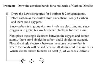 Problem: Draw the covalent bonds for a molecule of Carbon Dioxide
1)

Draw the Lewis structures for 1 carbon & 2 oxygen atoms.
Place carbon as the central atom since there is only 1 carbon
and there are 2 oxygens.
Since carbon is in group 4, show 4 valence electrons, and since
oxygen is in group 6 show 6 valence electrons for each atom.
Next place the single electrons between the oxygen and carbon
atoms, (there are 4 singles in carbon and 2 singles in oxygen).
Place the single electrons between the atoms because that is
where the bonds will be and because all atoms need to make pairs
Which will be shared to make an octet (8) of valence electrons.
O

C

O

 