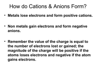 How do Cations & Anions Form?
• Metals lose electrons and form positive cations.
• Non metals gain electrons and form negative
anions.
• Remember the value of the charge is equal to
the number of electrons lost or gained; the
magnitude of the charge will be positive if the
atoms loses electrons and negative if the atom
gains electrons.

 