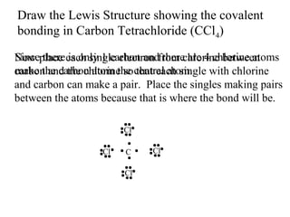 Draw the Lewis Structure showing the covalent
bonding in Carbon Tetrachloride (CCl4)
Since there is only 1 carbon and there are 4 chlorine atoms
Now place each single electron from chlorine between
make the carbon atom the that each single
carbon and the chlorine so central atom. with chlorine
and carbon can make a pair. Place the singles making pairs
between the atoms because that is where the bond will be.
Cl
Cl

C
Cl

Cl

 