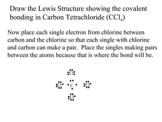 Draw the Lewis Structure showing the covalent
bonding in Carbon Tetrachloride (CCl4)
Now place each single electron from chlorine between
carbon and the chlorine so that each single with chlorine
and carbon can make a pair. Place the singles making pairs
between the atoms because that is where the bond will be.
Cl
Cl

C
Cl

Cl

 