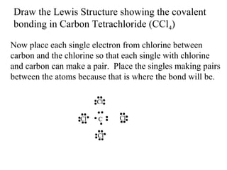 Draw the Lewis Structure showing the covalent
bonding in Carbon Tetrachloride (CCl4)
Now place each single electron from chlorine between
carbon and the chlorine so that each single with chlorine
and carbon can make a pair. Place the singles making pairs
between the atoms because that is where the bond will be.
Cl
Cl

C
Cl

Cl

 