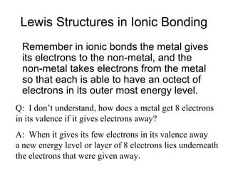 Lewis Structures in Ionic Bonding
Remember in ionic bonds the metal gives
its electrons to the non-metal, and the
non-metal takes electrons from the metal
so that each is able to have an octect of
electrons in its outer most energy level.
Q: I don’t understand, how does a metal get 8 electrons
in its valence if it gives electrons away?
A: When it gives its few electrons in its valence away
a new energy level or layer of 8 electrons lies underneath
the electrons that were given away.

 