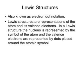 Lewis Structures
• Also known as electron dot notation.
• Lewis structures are representations of the
atom and its valence electrons. In a Lewis
structure the nucleus is represented by the
symbol of the atom and the valence
electrons are represented by dots placed
around the atomic symbol

 