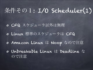 条件その１: I/O SCHEDULER(1) 
• CFQ スケジューラ以外は無理 
• Linux 標準のスケジューラは CFQ 
• Amazon Linux は Noop なので注意 
• Unbreakable Linux は Dea...