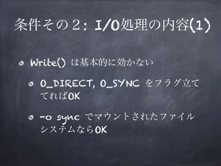 条件その２: I/O処理の内容(1) 
• Write() は基本的に効かない 
• O_DIRECT, O_SYNC をフラグ立ててればOK 
• -o sync でマウントされたファイルシステムならOK 
 