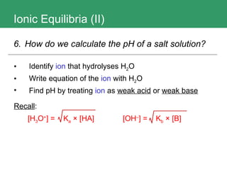 Ionic Equilibria (II) Identify  ion  that hydrolyses H 2 O Write equation of the  ion  with H 2 O Find pH by treating  ion  as  weak acid  or  weak base   Recall : 6.  How do we calculate the pH of a salt solution?   [H 3 O + ] =  K a  × [HA]   [OH – ] =  K b  × [B] 
