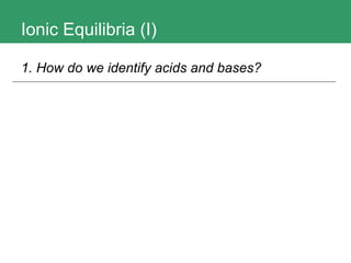 Ionic Equilibria (I) 1. How do we identify acids and bases?   