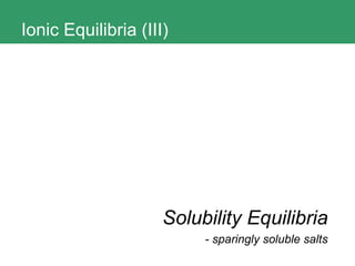 Ionic Equilibria (III) Solubility Equilibria - sparingly soluble salts 