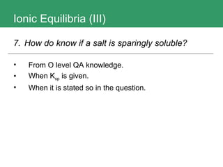 Ionic Equilibria (III) From O level QA knowledge. When K sp  is given. When it is stated so in the question. 7.  How do know if a salt is sparingly soluble?   
