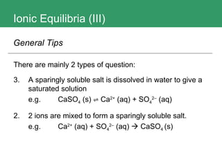 Ionic Equilibria (III) There are mainly 2 types of question: A sparingly soluble salt is dissolved in water to give a saturated solution e.g.  CaSO 4  (s)  ⇌ Ca 2+   (aq)  + SO 4 2 –  (aq)   2.  2 ions are mixed to form a sparingly soluble salt. e.g.  Ca 2+   (aq)  + SO 4 2 –  (aq)     CaSO 4  (s)  General Tips 