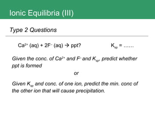 Ionic Equilibria (III) Ca 2+   (aq)  + 2F –  (aq)   ppt? K sp  = …… Type 2 Questions Given the conc. of Ca 2+  and F –  and K sp , predict whether ppt is formed or Given K sp  and conc. of one ion, predict the min. conc of the other ion that will cause precipitation. 
