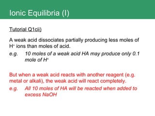 Ionic Equilibria (I) Tutorial Q1cii) A weak acid dissociates partially producing less moles of H +  ions than moles of acid. e.g.  10 moles of a weak acid HA may produce only 0.1  mole of H + But when a weak acid reacts with another reagent (e.g. metal or alkali), the weak acid will react completely. e.g. All 10 moles of HA will be reacted when added to  excess NaOH 