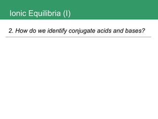 Ionic Equilibria (I) 2. How do we identify conjugate acids and bases?   