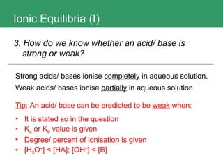 Ionic Equilibria (I) 3. How do we know whether an acid/ base is strong or weak?   Strong acids/ bases ionise  completely  in aqueous solution. Weak acids/ bases ionise  partially  in aqueous solution.  Tip : An acid/ base can be predicted to be  weak  when: It is stated so in the question K a  or K b  value is given Degree/ percent of ionisation is given [H 3 O + ] < [HA]; [OH – ] < [B] 