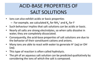 ACID-BASE PROPERTIES OF
               SALT SOLUTIONS
• Ions can also exhibit acidic or basic properties
   – For example, we calculated Ka for NH4+ and Kb for F-
• Such behaviour implies that salt solutions can be acidic or basic.
• Nearly all salts are strong electrolytes, so when salts dissolve in
  water, they are completely dissociated.
• Consequently, the acid-base properties of salt solutions are due to
  the behavior of their constituent cations and anions.
• Many ions are able to react with water to generate H+ (aq) or OH-
  (aq).
• This type of reaction is often called hydrolysis.
• The pH of an aqueous salt solution can be predicted qualitatively by
  considering the ions of which the salt is composed.
 